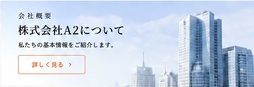 会社概要 株式会社A2について。私たちの基本情報をご紹介します。詳しく見る